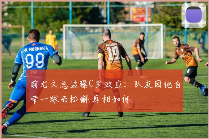 前尤文总监曝C罗效应：队友因他自带一球而松懈 真相如何
