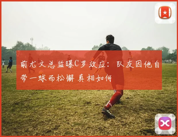 前尤文总监曝C罗效应:队友因他自带一球而松懈 真相如何