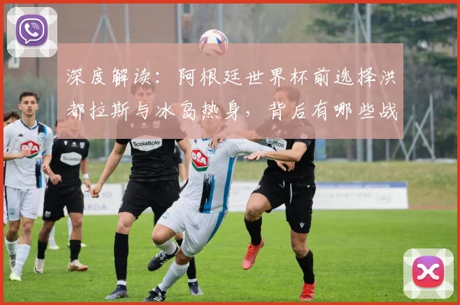 深度解读:阿根廷世界杯前选择洪都拉斯与冰岛热身,背后有哪些战术与备战考量?