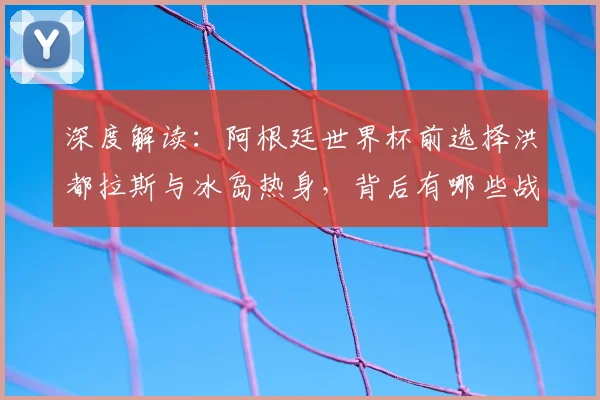 深度解读:阿根廷世界杯前选择洪都拉斯与冰岛热身,背后有哪些战术与备战考量?