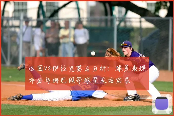 法国vs伊拉克赛后分析:球员表现评分与姆巴佩等球星采访实录