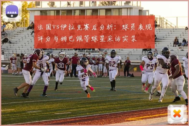 法国vs伊拉克赛后分析:球员表现评分与姆巴佩等球星采访实录