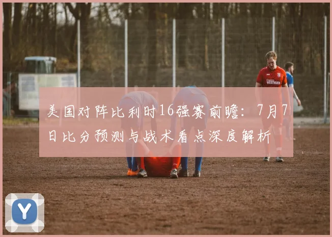 美国对阵比利时16强赛前瞻:7月7日比分预测与战术看点深度解析