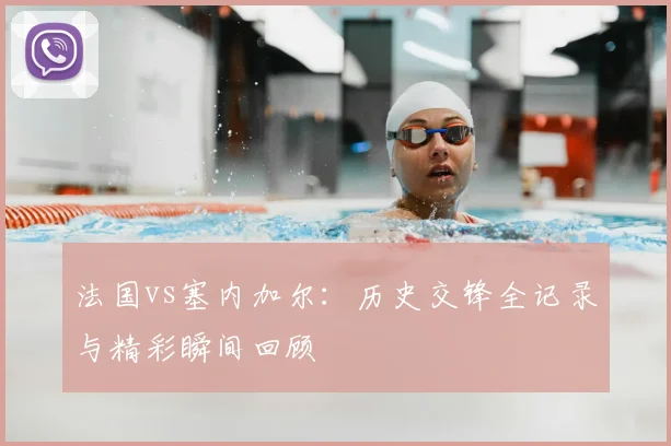 法国vs塞内加尔:历史交锋全记录与精彩瞬间回顾