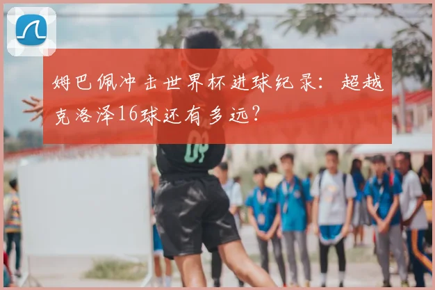 姆巴佩冲击世界杯进球纪录：超越克洛泽16球还有多远？