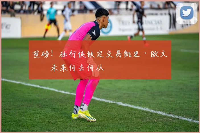 重磅！独行侠铁定交易凯里·欧文，未来何去何从