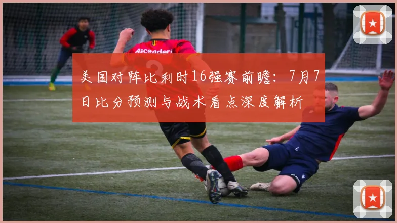美国对阵比利时16强赛前瞻:7月7日比分预测与战术看点深度解析